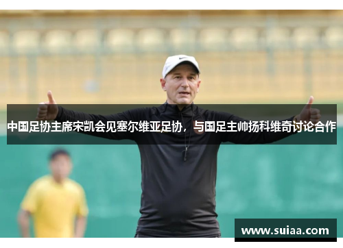 中国足协主席宋凯会见塞尔维亚足协，与国足主帅扬科维奇讨论合作