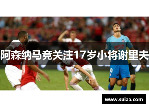 阿森纳马竞关注17岁小将谢里夫