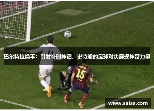 巴尔特拉绝平：引发补时神话，史诗般的足球对决展现神奇力量